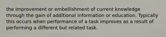 the improvement or embellishment of current knowledge through the gain of additional information or education. Typically this occurs when performance of a task improves as a result of performing a different but related task.