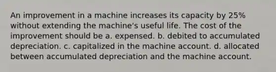 An improvement in a machine increases its capacity by 25% without extending the machine's useful life. The cost of the improvement should be a. expensed. b. debited to accumulated depreciation. c. capitalized in the machine account. d. allocated between accumulated depreciation and the machine account.