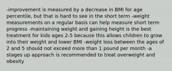 -improvement is measured by a decrease in BMI for age percentile, but that is hard to see in the short term -weight measurements on a regular basis can help measure short term progress -maintaining weight and gaining height is the best treatment for kids ages 2-5 because this allows children to grow into their weight and lower BMI -weight loss between the ages of 2 and 5 should not exceed more than 1 pound per month -a stages up approach is recommended to treat overweight and obesity