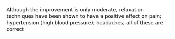 Although the improvement is only moderate, relaxation techniques have been shown to have a positive effect on pain; hypertension (high blood pressure); headaches; all of these are correct