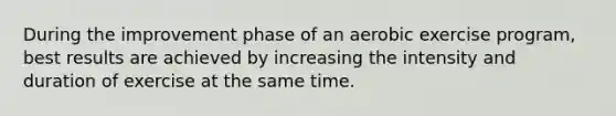 During the improvement phase of an aerobic exercise program, best results are achieved by increasing the intensity and duration of exercise at the same time.