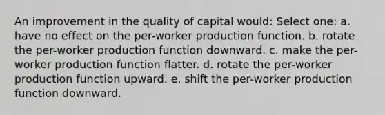 An improvement in the quality of capital would:​ Select one: a. have no effect on the per-worker production function.​ b. rotate the per-worker production function downward.​ c. make the per-worker production function flatter.​ d. ​rotate the per-worker production function upward. e. shift the per-worker production function downward.​