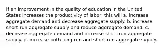 If an improvement in the quality of education in the United States increases the productivity of labor, this will a. increase aggregate demand and decrease aggregate supply. b. increase short-run aggregate supply and reduce aggregate demand. c. decrease aggregate demand and increase short-run aggregate supply. d. increase both long-run and short-run aggregate supply.