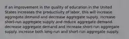 If an improvement in the quality of education in the United States increases the productivity of labor, this will increase aggregate demand and decrease aggregate supply. increase short-run aggregate supply and reduce aggregate demand. decrease aggregate demand and increase short-run aggregate supply. increase both long-run and short-run aggregate supply.