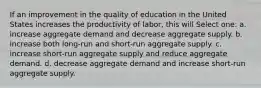 If an improvement in the quality of education in the United States increases the productivity of labor, this will Select one: a. increase aggregate demand and decrease aggregate supply. b. increase both long-run and short-run aggregate supply. c. increase short-run aggregate supply and reduce aggregate demand. d. decrease aggregate demand and increase short-run aggregate supply.