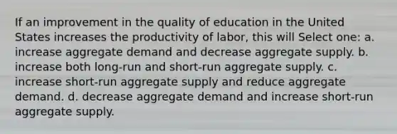 If an improvement in the quality of education in the United States increases the productivity of labor, this will Select one: a. increase aggregate demand and decrease aggregate supply. b. increase both long-run and short-run aggregate supply. c. increase short-run aggregate supply and reduce aggregate demand. d. decrease aggregate demand and increase short-run aggregate supply.