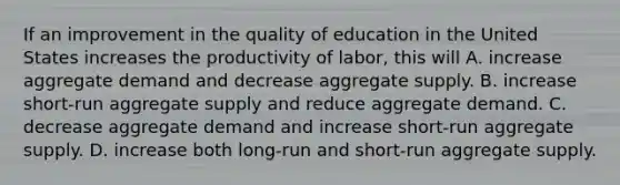 If an improvement in the quality of education in the United States increases the productivity of labor, this will A. increase aggregate demand and decrease aggregate supply. B. increase short-run aggregate supply and reduce aggregate demand. C. decrease aggregate demand and increase short-run aggregate supply. D. increase both long-run and short-run aggregate supply.