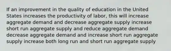 If an improvement in the quality of education in the United States increases the productivity of labor, this will increase aggregate demand and decrease aggregate supply increase short run aggregate supply and reduce aggregate demand decrease aggregate demand and increase short run aggregate supply increase both long run and short run aggregate supply