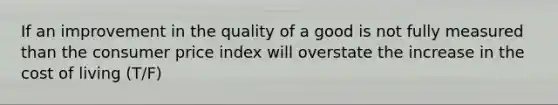 If an improvement in the quality of a good is not fully measured than the consumer price index will overstate the increase in the cost of living (T/F)