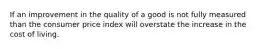 If an improvement in the quality of a good is not fully measured than the consumer price index will overstate the increase in the cost of living.