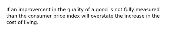 If an improvement in the quality of a good is not fully measured than the consumer price index will overstate the increase in the cost of living.