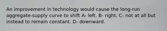 An improvement in technology would cause the long-run aggregate-supply curve to shift A- left. B- right. C- not at all but instead to remain constant. D- downward.