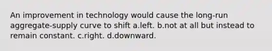 An improvement in technology would cause the long-run aggregate-supply curve to shift a.left. b.not at all but instead to remain constant. c.right. d.downward.