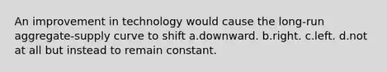 An improvement in technology would cause the long-run aggregate-supply curve to shift a.downward. b.right. c.left. d.not at all but instead to remain constant.