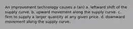 An improvement technology causes a (an) a. leftward shift of the supply curve. b. upward movement along the supply curve. c. firm to supply a larger quantity at any given price. d. downward movement along the supply curve.