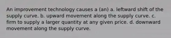 An improvement technology causes a (an) a. leftward shift of the supply curve. b. upward movement along the supply curve. c. firm to supply a larger quantity at any given price. d. downward movement along the supply curve.