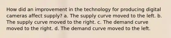 How did an improvement in the technology for producing digital cameras affect supply? a. The supply curve moved to the left. b. The supply curve moved to the right. c. The demand curve moved to the right. d. The demand curve moved to the left.