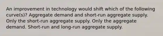 An improvement in technology would shift which of the following curve(s)? Aggregate demand and short-run aggregate supply. Only the short-run aggregate supply. Only the aggregate demand. Short-run and long-run aggregate supply.