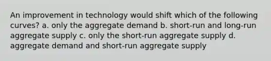 An improvement in technology would shift which of the following curves? a. only the aggregate demand b. short-run and long-run aggregate supply c. only the short-run aggregate supply d. aggregate demand and short-run aggregate supply