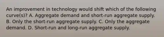 An improvement in technology would shift which of the following curve(s)? A. Aggregate demand and short-run aggregate supply. B. Only the short-run aggregate supply. C. Only the aggregate demand. D. Short-run and long-run aggregate supply.