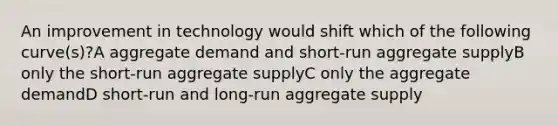 An improvement in technology would shift which of the following curve(s)?A aggregate demand and short-run aggregate supplyB only the short-run aggregate supplyC only the aggregate demandD short-run and long-run aggregate supply