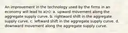 An improvement in the technology used by the firms in an economy will lead to a(n): a. upward movement along the aggregate supply curve. b. rightward shift in the aggregate supply curve. c. leftward shift in the aggregate supply curve. d. downward movement along the aggregate supply curve.