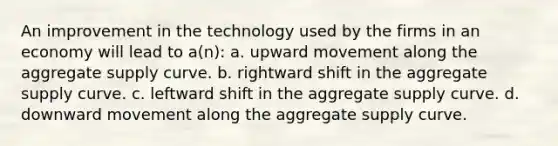 An improvement in the technology used by the firms in an economy will lead to a(n): a. upward movement along the aggregate supply curve. b. rightward shift in the aggregate supply curve. c. leftward shift in the aggregate supply curve. d. downward movement along the aggregate supply curve.