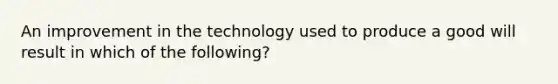 An improvement in the technology used to produce a good will result in which of the following?