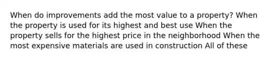 When do improvements add the most value to a property? When the property is used for its highest and best use When the property sells for the highest price in the neighborhood When the most expensive materials are used in construction All of these