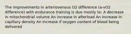 The improvements in arteriovenous O2 difference (a-vO2 difference) with endurance training is due mostly to: A decrease in mitochondrial volume An increase in afterload An increase in capillary density An increase if oxygen content of blood being delivered