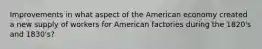 Improvements in what aspect of the American economy created a new supply of workers for American factories during the 1820's and 1830's?