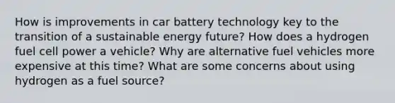 How is improvements in car battery technology key to the transition of a sustainable energy future? How does a hydrogen fuel cell power a vehicle? Why are alternative fuel vehicles more expensive at this time? What are some concerns about using hydrogen as a fuel source?