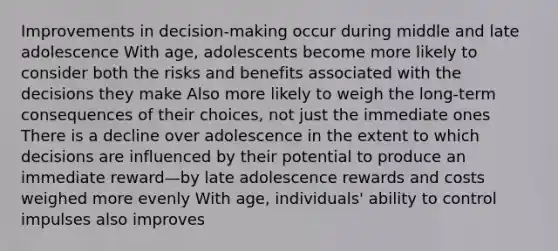 Improvements in decision-making occur during middle and late adolescence With age, adolescents become more likely to consider both the risks and benefits associated with the decisions they make Also more likely to weigh the long-term consequences of their choices, not just the immediate ones There is a decline over adolescence in the extent to which decisions are influenced by their potential to produce an immediate reward—by late adolescence rewards and costs weighed more evenly With age, individuals' ability to control impulses also improves