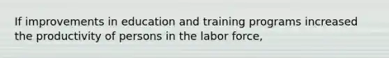 If improvements in education and training programs increased the productivity of persons in the labor force,