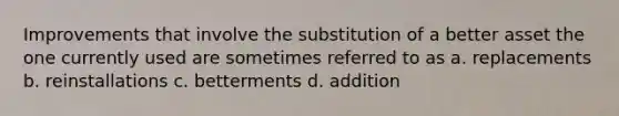 Improvements that involve the substitution of a better asset the one currently used are sometimes referred to as a. replacements b. reinstallations c. betterments d. addition