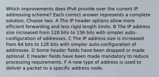 Which improvements does IPv6 provide over the current IP addressing scheme? Each correct answer represents a complete solution. Choose two. A The IP header options allow more efficient forwarding and less rigid length limits. B The IP address size increased from 128 bits to 156 bits with simpler auto-configuration of addresses. C The IP address size is increased from 64 bits to 128 bits with simpler auto-configuration of addresses. D Some header fields have been dropped or made optional. E Header fields have been made mandatory to reduce processing requirements. F A new type of address is used to deliver a packet to a specific address node.