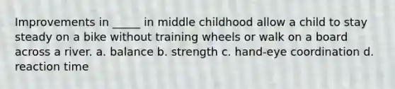 Improvements in _____ in middle childhood allow a child to stay steady on a bike without training wheels or walk on a board across a river. a. balance b. strength c. hand-eye coordination d. reaction time