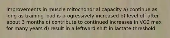 Improvements in muscle mitochondrial capacity a) continue as long as training load is progressively increased b) level off after about 3 months c) contribute to continued increases in VO2 max for many years d) result in a leftward shift in lactate threshold