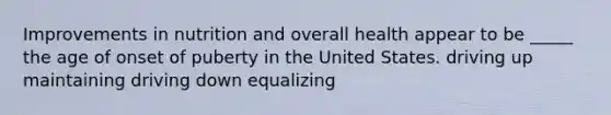 Improvements in nutrition and overall health appear to be _____ the age of onset of puberty in the United States. driving up maintaining driving down equalizing