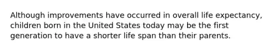 Although improvements have occurred in overall life expectancy, children born in the United States today may be the first generation to have a shorter life span than their parents.