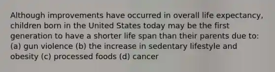 Although improvements have occurred in overall life expectancy, children born in the United States today may be the first generation to have a shorter life span than their parents due to: (a) gun violence (b) the increase in sedentary lifestyle and obesity (c) processed foods (d) cancer