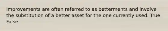 Improvements are often referred to as betterments and involve the substitution of a better asset for the one currently used. True False