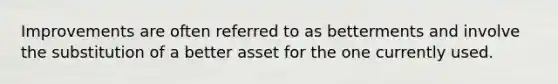 Improvements are often referred to as betterments and involve the substitution of a better asset for the one currently used.