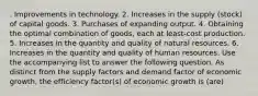 . Improvements in technology. 2. Increases in the supply (stock) of capital goods. 3. Purchases of expanding output. 4. Obtaining the optimal combination of goods, each at least-cost production. 5. Increases in the quantity and quality of natural resources. 6. Increases in the quantity and quality of human resources. Use the accompanying list to answer the following question. As distinct from the supply factors and demand factor of economic growth, the efficiency factor(s) of economic growth is (are)