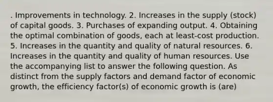 . Improvements in technology. 2. Increases in the supply (stock) of capital goods. 3. Purchases of expanding output. 4. Obtaining the optimal combination of goods, each at least-cost production. 5. Increases in the quantity and quality of <a href='https://www.questionai.com/knowledge/k6l1d2KrZr-natural-resources' class='anchor-knowledge'>natural resources</a>. 6. Increases in the quantity and quality of human resources. Use the accompanying list to answer the following question. As distinct from the supply factors and demand factor of economic growth, the efficiency factor(s) of economic growth is (are)