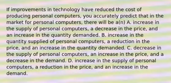 If improvements in technology have reduced the cost of producing personal​ computers, you accurately predict that in the market for personal​ computers, there will be​ a(n) A. increase in the supply of personal​ computers, a decrease in the​ price, and an increase in the quantity demanded. B. increase in the quantity supplied of personal​ computers, a reduction in the​ price, and an increase in the quantity demanded. C. decrease in the supply of personal​ computers, an increase in the​ price, and a decrease in the demand. D. increase in the supply of personal​ computers, a reduction in the​ price, and an increase in the demand.