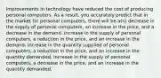 Improvements in technology have reduced the cost of producing personal computers. As a result, you accurately predict that in the market for personal computers, there will be a(n) decrease in the supply of personal computers, an increase in the price, and a decrease in the demand. increase in the supply of personal computers, a reduction in the price, and an increase in the demand. increase in the quantity supplied of personal computers, a reduction in the price, and an increase in the quantity demanded. increase in the supply of personal computers, a decrease in the price, and an increase in the quantity demanded.