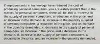 If improvements in technology have reduced the cost of producing personal computers, you accurately predict that in the market for personal computers, there will be a(n) a. increase in the supply of personal computers, a reduction in the price, and an increase in the demand. b. increase in the quantity supplied of personal computers, a reduction in the price, and an increase in the quantity demanded. c. decrease in the supply of personal computers, an increase in the price, and a decrease in the demand. d. increase in the supply of personal computers, a decrease in the price, and an increase in the quantity demanded.