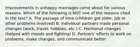 Improvements in unhappy marriages come about for various reasons. Which of the following is NOT one of the reasons cited in the text? A. The passage of time (children got older, job or other problems involved) B. Individual partners made personal changes (work, travel, hobbies, etc.) C. Hormonal changes (helped with moods and fighting) D. Partners' efforts to work on problems, make changes, and communicate better