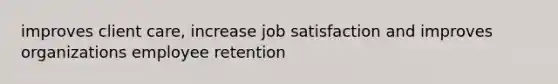 improves client care, increase job satisfaction and improves organizations employee retention